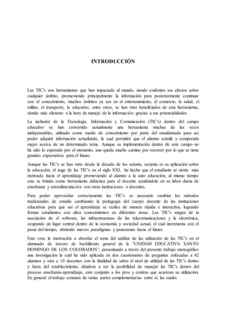 INTRODUCCIÓN
Las TIC's son herramientas que han impactado al mundo, siendo evidentes sus efectos sobre
cualquier ámbito, promoviendo principalmente la información para posteriormente continuar
con el conocimiento, muchos ámbitos ya sea en el entretenimiento, el comercio, la salud, el
militar, el transporte, lo educativo, entre otros, se han visto beneficiados de esta herramienta,
siendo más eficiente a la hora de manejo de la información gracias a sus potencialidades.
La inclusión de la Tecnología. Información y Comunicación (TIC's) dentro del campo
educativo se han convertido actualmente una herramienta muchas de las veces
indispensables, utilizado como medio de conocimiento por parte del estudiantado para así
poder adquirir información actualizada, la cual permitirá que el alumno asimile y comprenda
mejor acerca de un determinado tema. Aunque su implementación dentro de este campo no
ha sido lo esperado por el momento, aun queda mucho camino por recorrer por lo que se tiene
grandes expectativas para el futuro.
Aunque las TIC's se han visto desde la década de los setenta, reciente es su aplicación sobre
la educación, el auge de las TIC's en el siglo XXI, ha hecho que el estudiante se sienta mas
motivado hacia el aprendizaje promoviendo al alumno a la auto educación, al mismo tiempo
esta se brinda como herramienta didáctica para el docente ayudándolo en su labor diaria de
enseñanza y retroalimentación con otras instituciones o docentes.
Para poder aprovechar correctamente las TIC's es necesario cambiar los métodos
tradicionales de estudio cambiando la pedagogía del cuerpo docente de las instituciones
educativas para que así el aprendizaje se realice de manera rápida e interactiva, logrando
formar estudiantes con altos conocimientos en diferentes áreas. Las TIC's surgen de la
asociación de el software, las infraestructuras de las telecomunicaciones y la electrónica,
ocupando un lugar central dentro de la economía y sociedad actual, el cual incrementa con el
pasar del tiempo, abriendo nuevos paradigmas y panoramas hacia el futuro.
Esto crea la motivación a abordar el tema del análisis de las utilización de las TIC's en el
alumnado de tercero de bachillerato general de la “UNIDAD EDUCATIVA SANTO
DOMINGO DE LOS COLORADOS”, presentando a través del presente trabajo monográfico
una investigación la cual ha sido aplicada en dos cuestionarios de preguntas enfocadas a 42
alumnos y otra a 10 docentes con la finalidad de saber el nivel de utilidad de las TIC's dentro
y fuera del establecimiento, dándose a ver la posibilidad de manejar las TIC's dentro del
proceso enseñanza-aprendizaje, esto conjunto a los pros y contras que acarrean su utilización.
En general el trabajo constara de varias partes complementarias entre sí, las cuales
 