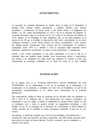 ANTECEDENTES
La necesidad de comunicar información ha existido desde el origen de la humanidad, al
principio dado mediante mímica, gestualmente o mediante símbolos, pero después
aprendimos a comunicarnos de forma escrita y oral, dando cabida a la imaginación del
hombre. Las TIC surgen aproximadamente en 1833 a raíz de la invención del telégrafo. La
revolución electrónica surge en la década de los 70 a partir de la invención del teléfono en
1876, dándose así un despliegue de redes telegráficas, pero no fue hasta principios de la
década de los 80 que se posibilito la interconexión entre redes, convirtiéndose en un sector
estratégico económico y social. Desde entonces nos hemos acostumbrado a tener servicios
que facilitan nuestra comunicación. Estos servicios han ido evolucionando en variedad y
complejidad, desde 1995 se a añadido a estos la tecnología digital marcando nuevas
tendencias, suprimiendo las distancias en cuanto se trata de informarse y comunicarnos.
Gracias a esto vivimos actualmente en una época globalizada, en la que la vida no es
solamente física sino también virtual, teniendo como consecuencia efectos o repercusiones
que afectan a los ciudadanos los cuales tienen que adaptarse de acuerdo a como vaya
evolucionando la tecnología, cambiando así su forma de actuar en su vida cotidiana
JUSTIFICACIÓN
En los últimos años en la “UNIDAD EDUCATIVA SANTO DOMINGO DE LOS
COLORADOS” se ha implementado el uso de la tecnología de la información y la
comunicación en la enseñanza a estudiantes de tercer año de bachillerato, el cual ha ido
incrementado considerablemente en los últimos años, consecuencia de la acelerada
globalización.
Esta modernización cambia la forma de enseñanza de los docentes hacia los estudiantes no
solo a nivel de la institución sino a nivel internacional. Los avances tecnológicos van
aumentando lo que nos obliga a cambiar la cotidianidad de nuestras labores diarias, no solo
en estudiantes, sino a todos en general, creando un vanguardismo tecnológico a nivel
mundial. El uso de la tecnología en la enseñanza ha revolucionado la forma habitual de
estudio, haciendo que el estudiante se vuelva investigador, incitándolo al buen uso de esos
avances.
Sin embargo, es importante entender que el uso de estas tecnologías de la información y
comunicación tiene que hacérselas de manera responsable, pues ellas brindan una gran ayuda
para conocer la ciencia de formas diferente. Por ello, es menester que los estudiantes se
apropien de la ciencia.
 
