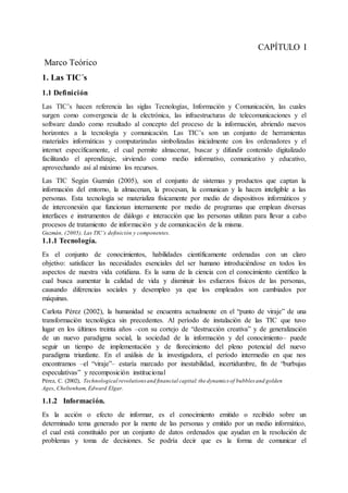 CAPÍTULO I
Marco Teórico
1. Las TIC´s
1.1 Definición
Las TIC’s hacen referencia las siglas Tecnologías, Información y Comunicación, las cuales
surgen como convergencia de la electrónica, las infraestructuras de telecomunicaciones y el
software dando como resultado al concepto del proceso de la información, abriendo nuevos
horizontes a la tecnología y comunicación. Las TIC’s son un conjunto de herramientas
materiales informáticas y computarizadas simbolizadas inicialmente con los ordenadores y el
internet específicamente, el cual permite almacenar, buscar y difundir contenido digitalizado
facilitando el aprendizaje, sirviendo como medio informativo, comunicativo y educativo,
aprovechando así al máximo los recursos.
Las TIC Según Guzmán (2005), son el conjunto de sistemas y productos que captan la
información del entorno, la almacenan, la procesan, la comunican y la hacen inteligible a las
personas. Esta tecnología se materializa físicamente por medio de dispositivos informáticos y
de interconexión que funcionan internamente por medio de programas que emplean diversas
interfaces e instrumentos de diálogo e interacción que las personas utilizan para llevar a cabo
procesos de tratamiento de información y de comunicación de la misma.
Guzmán, (2005), Las TIC’s definición y componentes.
1.1.1 Tecnología.
Es el conjunto de conocimientos, habilidades científicamente ordenadas con un claro
objetivo: satisfacer las necesidades esenciales del ser humano introduciéndose en todos los
aspectos de nuestra vida cotidiana. Es la suma de la ciencia con el conocimiento científico la
cual busca aumentar la calidad de vida y disminuir los esfuerzos físicos de las personas,
causando diferencias sociales y desempleo ya que los empleados son cambiados por
máquinas.
Carlota Pérez (2002), la humanidad se encuentra actualmente en el “punto de viraje” de una
transformación tecnológica sin precedentes. Al período de instalación de las TIC que tuvo
lugar en los últimos treinta años –con su cortejo de “destrucción creativa” y de generalización
de un nuevo paradigma social, la sociedad de la información y del conocimiento– puede
seguir un tiempo de implementación y de florecimiento del pleno potencial del nuevo
paradigma triunfante. En el análisis de la investigadora, el período intermedio en que nos
encontramos –el “viraje”– estaría marcado por inestabilidad, incertidumbre, fin de “burbujas
especulativas” y recomposición institucional
Pérez, C. (2002), Technological revolutionsand financial capital:the dynamics of bubbles and golden
Ages, Cheltenham, Edward Elgar.
1.1.2 Información.
Es la acción o efecto de informar, es el conocimiento emitido o recibido sobre un
determinado tema generado por la mente de las personas y emitido por un medio informático,
el cual está constituido por un conjunto de datos ordenados que ayudan en la resolución de
problemas y toma de decisiones. Se podría decir que es la forma de comunicar el
 