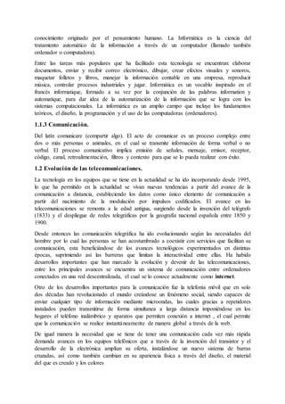 conocimiento originado por el pensamiento humano. La Informática es la ciencia del
tratamiento automático de la información a través de un computador (llamado también
ordenador o computadora).
Entre las tareas más populares que ha facilitado esta tecnología se encuentran: elaborar
documentos, enviar y recibir correo electrónico, dibujar, crear efectos visuales y sonoros,
maquetar folletos y libros, manejar la información contable en una empresa, reproducir
música, controlar procesos industriales y jugar. Informática es un vocablo inspirado en el
francés informatique, formado a su vez por la conjunción de las palabras information y
automatique, para dar idea de la automatización de la información que se logra con los
sistemas computacionales. La informática es un amplio campo que incluye los fundamentos
teóricos, el diseño, la programación y el uso de las computadoras (ordenadores).
1.1.3 Comunicación.
Del latín comunicare (compartir algo). El acto de comunicar es un proceso complejo entre
dos o más personas o animales, en el cual se transmite información de forma verbal o no
verbal. El proceso comunicativo implica emisión de señales, mensaje, emisor, receptor,
código, canal, retroalimentación, filtros y contexto para que se lo pueda realizar con éxito.
1.2 Evolución de las telecomunicaciones.
La tecnología en los equipos que se tiene en la actualidad se ha ido incorporando desde 1995,
lo que ha permitido en la actualidad se vivan nuevas tendencias a partir del avance de la
comunicación a distancia, estableciendo los datos como único elemento de comunicación a
partir del nacimiento de la modulación por impulsos codificados. El avance en las
telecomunicaciones se remonta a la edad antigua, surgiendo desde la invención del telégrafo
(1833) y el despliegue de redes telegráficas por la geografía nacional española entre 1850 y
1900.
Desde entonces las comunicación telegráfica ha ido evolucionando según las necesidades del
hombre por lo cual las personas se han acostumbrado a coexistir con servicios que facilitan su
comunicación, esta beneficiándose de los avances tecnológicos experimentados en distintas
épocas, suprimiendo así las barreras que limitan la interactividad entre ellas. Ha habido
desarrollos importantes que han marcado la evolución y devenir de las telecomunicaciones,
entre los principales avances se encuentra un sistema de comunicación entre ordenadores
conectados en una red descentralizada, el cual se lo conoce actualmente como internet.
Otro de los desarrollos importantes para la comunicación fue la telefonía móvil que en solo
dos décadas han revolucionado el mundo creándose un fenómeno social, siendo capaces de
enviar cualquier tipo de información mediante microondas, las cuales gracias a repetidores
instalados pueden transmitirse de forma simultanea a larga distancia imponiéndose en los
hogares el teléfono inalámbrico y aparatos que permiten conexión a internet , el cual permite
que la comunicación se realice instantáneamente de manera global a través de la web.
De igual manera la necesidad que se tiene de tener una comunicación cada vez más rápida
demanda avances en los equipos telefónicos que a través de la invención del transistor y el
desarrollo de la electrónica amplían su oferta, instalándose un nuevo sistema de barras
cruzadas, así como también cambian en su apariencia física a través del diseño, el material
del que es creado y los colores
 