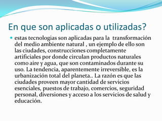 En que son aplicadas o utilizadas?estas tecnologias son aplicadas para la  transformación del medio ambiente natural , un ejemplo de ello son las ciudades, construcciones completamente artificiales por donde circulan productos naturales como aire y agua, que son contaminados durante su uso. La tendencia, aparentemente irreversible, es la urbanización total del planeta.. La razón es que las ciudades proveen mayor cantidad de servicios esenciales, puestos de trabajo, comercios, seguridad personal, diversiones y acceso a los servicios de salud y educación.