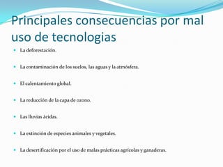 Principales consecuencias por mal uso de tecnologiasLa deforestación.La contaminación de los suelos, las aguas y la atmósfera.El calentamiento global.La reducción de la capa de ozono.Las lluvias ácidas.La extinción de especies animales y vegetales.La desertificación por el uso de malas prácticas agrícolas y ganaderas.