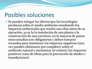 Posibles solucionesSe pueden mitigar los efectos que las tecnologías producen sobre el medio ambiente estudiando los impactos ambientales que tendrá una obra antes de su ejecución, ya se la lainstalación de una planta o la construcción de una carretera. en la mayoría de países estos estudios son obligatorios y deben tomarse recaudos para minimizar los impactos negativos (rara vez pueden eliminarse por completo) sobre el ambiente natural y maximizar (si existen) los impactos positivos (caso de obras para la prevención de aludes o inundaciones).