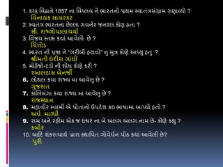 1. કયા વવદ્વાને 1857 ના વવપ્લવ ને ભારતનો પ્રથમ સ્વાતંરસંગ્રામ ગણાવ્યો ?
વવનાયક સાવરકર
2. સ્વતંર ભારતના છેલ્લા ગવનડર જનરલ કોણ હતા ?
સી. રાજ્ગોપાલાચયાડ
3. વવજય સ્તભં કયાં આવેલો છે ?
લચત્તોડ
4. ભારત ની પ્રજા ને “ગરીબી હટાવો” નુ સુર કોણે આપ્યુ હતુ ?
શ્રીમતી ઇંદીરા ગાંધી
5. મોહેંજો-દડો ની શોધ કોણે કરી ?
રખાલદાસ બેનજી
6. લોથલ કયા રાજ્ય મા આવેલુ છે ?
ગુજરાત
7. કાલલબંગા કયા રાજ્ય મા આવેલુ છે ?
રાજસ્થાન
8. મહાવીર સ્વામી એ પોતાનો ઉપદેશ કઇ ભાર્ામા આપ્યો હતો ?
અધડ માગ્ધી
9. રામ અને રહીમ એક જ ઇશ્વર ના બે અલગ અલગ નામ છે- કોણે કહ્યુ ?
કબીર
10. આડદ શંકરાચાયડ દ્વારા સ્થાવપત ગોવેધડન પીઠ કયાં આવેલી છે?
પુરી
 