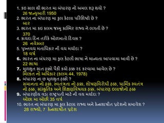 1. કઇ સાલ થી ભારત મા બંધારણ નો અમલ શરૂ થયો ?
26 જાન્યુઆરી 1950
2. ભારત ના બંધારણ મા કુલ કેટલા પડરવશષ્ટો છે ?
બાર
3. ભારત મા કઇ કલમ જમ્મુ કાશ્શ્ત્મર રાજ્ય ને લગતી છે ?
370
4. કાયદા ડદન તરીકે ઓળખાતો ડદવસ ?
26 નવેમ્બર
5. પુખ્તવય મતાવધકાર ની વય મયાડદા ?
18 વર્ડ
6. ભારત ના બંધરણ મા કુલ કેટલી ભાર્ા ને માન્યતા આપવામા આવી છે ?
22 ભાર્ા
7. મૂળભુત સાત હક્કો પૈકી કયો હક્ક રદ કરવામા આવેલ છે ?
વમલ્કત નો અવધકાર (કલમ 44, 1978)
8. બંધારણ ના છ મૂળભુત હક્કો ?
સમાનતા નો હક્ક, સ્વતંરતા નો હક્ક, શોર્ણવવરોધી હક્ક, ધાવમિક સ્વતંર
નો હક્ક, સાંસ્ુવતક અને વશક્ષણવવર્યક હક્ક, બંધારણ ઇલાજોનો હક્ક
9. બંધારણીય વડા રાષ્રપતી માટે ની વય મયાડદા ?
ઓછા મા ઓછી 35 વર્ડ
10. ભારત ના બંધારણ મા કુલ કેટલા રાજ્ય અને કેન્રશાર્ીત પ્રદેશનો સમાવેશ ?
28 રાજ્યો, 7 કેન્રશાર્ીત પ્રદેશ
 