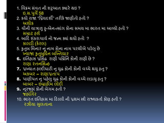 1. વવક્રમ સંવત ની શરુઆત ક્યારે થઇ ?
ઇ.સ.પુવે 58
2. કયો રાજા “વપ્રયદશી” તરીકે જાણીતો હતો ?
અશોક
3. ચીની યારાળુ હુ-એન-ત્સાંગ કોના સમય મા ભારત મા આવ્યો હતો ?
સમ્રાટ હશડ
4. આડદ શંકરાચાયડ નો જન્મ ક્યાં થયો હતો ?
કાલડી (કેરલ)
5. કુતુબ વમનાર નુ નામ કોના નામ પરથીએ પડેલુ છે
ખ્વાજા કુતુબુડિન બખ્ખ્તયાર
6. ઇવતહાસ પ્રવસદ્ધ રાણી પવિવન કોની રાણી છે ?
રાણા રતનવસન્હ
7. પ્રખ્યાત હલ્દીઘાટી નુ યુદ્ધ કોની કોની વચ્ચે થયુ હતુ ?
અકબર – રાણાપ્રતાપ
8. પાણીપત નુ પહેલુ યુદ્ધ કોની કોની વચ્ચે લડાયુ હતુ ?
બાબર – ઇબ્રાહીમ લોદી
9. ન ૂરજહાં કોની બેગમ હતી ?
જહાંલગર
10. ભારત ઇવતહાસ મા ડદલ્લી ની પ્રથમ સ્ત્રી રાજ્યકતાડ કોણ હતી ?
રઝીયા સુલતાના
 