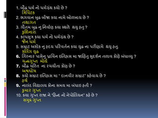 1. બૌદ્ધ ધમડ નો ધમડગ્રંથ કયો છે ?
વરવપટક
2. ભગવાન બુદ્ધ બીજા કયા નામે ઓળખાય છે ?
તથાગત
3. ગૌતમ બુદ્ધ નુ વનવાડણ કયા સ્થળે થયુ હતુ ?
કુવશનારા
4. કલ્પસુર કયા ધમડ નો ધમડગ્રંથ છે ?
જૈન ધમડ
5. સમ્રાટ અશોક નુ હદય પડરવતડન કયા યુદ્ધ ના પરીણામે થયુ હતુ.
કલલિંગ યુદ્ધ
6. લગરનાર પાસેનુ પ્રાલચન ઇવતહાસ મા જાલણતુ સુદશડન તળાવ કોણે બંધાવ્યુ ?
ચન્રગુપ્ત મોયડ
7. બૌદ્ધ ચડરત ના રચયીતા કોણ છે ?
અશ્વઘોર્
8. કયો સમ્રાટ ઇવતહાસ મા “ દાનવીર સમ્રાટ” કહેવાય છે ?
હર્ડ
9. નાલંદ વવદ્યાલય કોના સમય મા બંધાઇ હતી ?
કુમાર ગુપ્ત
10. કયા ગુપ્ત રાજા ને “ડહન્દ નો નેપોલલયન” કહે છે ?
સમુર ગુપ્ત
 