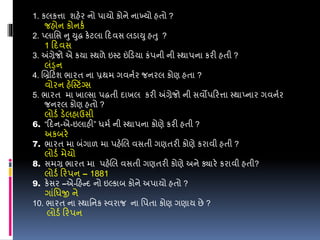 1. કલકત્તા શહેર નો પાયો કોને નાખ્યો હતો ?
જહોન કોનકડ
2. પ્લાવસ નુ યુદ્ધ કેટલા ડદવસ લડાયુ હતુ ?
1 ડદવસ
3. અંગ્રેજો એ કયા સ્થળે ઇસ્ટ ઇંડડયા કંપની ની સ્થાપના કરી હતી ?
લંડ્ન
4. લબ્રડટશ ભારત ના પ્રથમ ગવનડર જનરલ કોણ હતા ?
વોરન હેસ્સ્ટિંગ્સ
5. ભારત મા ખાલ્સા પદ્ધતી દાખલ કરી અંગ્રેજો ની સવોપડરત્તા સ્થાપ્નાર ગવનડર
જનરલ કોણ હતો ?
લોડડ ડેલહાઉસી
6. “ડદન-એ-ઇલાહી” ધમડ ની સ્થાપના કોણે કરી હતી ?
અકબરે
7. ભારત મા બંગાળ મા પહેલલ વસતી ગણતરી કોણે કરાવી હતી ?
લોડડ મેયો
8. સમગ્ર ભારત મા પહેલલ વસતી ગણતરી કોણે અને ક્યારે કરાવી હતી?
લોડડ ડરપન – 1881
9. કેસર –એ-ડહન્દ નો ઇલ્કાબ કોને અપાયો હતો ?
ગાંવધજી ને
10. ભારત ના સ્થાવનક સ્વરાજ ના વપતા કોણ ગણાય છે ?
લોડડ ડરપન
 