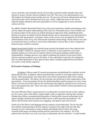 3
survey (used this year) included only the 24 items that examined student attitudes about and
interest in science. Science interest reliability was 0.88. This survey was administered to over
500 students for both the pretest and the post test. The post test will not be administered until late
April and results will be included until next year’s report. Additional items on the survey
explored student education and career goals/plans as well as engagement in extra-curricular
science activities.
We added a Student Watershed Watch survey this year to determine whether participating in this
activity improved student understanding of the Lake Erie Watershed and as a more reliable way
to measure impact of this project on student learning (as opposed to State standardized tests).
Pretests were given in tandem with the attitude/interest survey and posttests were administered in
December after the program’s conclusion. Items on this survey were developed by the fellows.
Administration of the survey also followed the treatment/control design. Rasch analysis was used
to examine the items as well as to convert the ordinal data to interval data so that a comparison
between means could be examined.
Impact on university faculty was explored using a project-developed survey that explored each
faculty member’s interest in working with K-12 education. It also asked how active their
graduate students are in this activity and provided several typical graduate student duties or
responsibilities. Graduate advisors were asked to delineate the amount of time each of their
advisees spent per academic year on the duties. It also asked them to provide, for comparison,
their own ideal delineation of time spent on these duties. Feedback gathered from the fellows
was used to verify faculty responses.
B) Executive Summary of Findings
1) Fellows: Fellows made 65 research presentations and published five scholarly articles
during the past year. In addition, fellows presented their research to local high school science
classes. These presentations were observed to assess fellow presentation skills when working
with the general public. The fellows for the most part were proficient in their organization of the
presentations. Every presentation fit into the allotted timeframe and the purpose was clear. Some
fellows were nervous in their delivery but not beyond what might be expected since several were
new to the program this year. There were only a small number of fellows whose presentation was
affected by this.
The most difficulty fellows experienced was in making their research relevant to their audience.
In a few cases, some of the fellows simply taught a class as opposed to sharing their research.
Perhaps these fellows misunderstood the purpose of sharing their research and perhaps in the
future examples should be provided for fellows prior to delivering their presentations. The
fellows that did share their research were engaging, well-spoken, and well-received.
Nearly all of the fellows used language that the audience could understand. The few that did
have trouble communicating with their audience seemed to lose sight of the fact that their
research was new information to many students and perhaps did not realize that using
scientific/math jargon can hinder learning and the connection to the audience. All of the
audiovisuals were done very well, were easy to understand, and were attractive. A small number
 