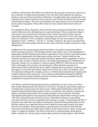 4
of fellows read from their PowerPoint too much but for the most part everyone just used it as an
aid to illustrate or enhance their presentation. All of the fellows provided time for questions
during or at the end of their presentation. When they were approached with a question they were
respectful to the students and answered the best they could. Overall the fellows did well, scoring
in the proficient category. The only recommendation for improvement is to ensure that fellows
do not confuse the purpose of these observations (to share research rather than to teach new
concepts).
Even though the fellows themselves did not feel the summer program provided them with new
content information, they did indeed gain in content knowledge. Fellow content knowledge in
water quality was measured at the conclusion of the summer coursework. Fellows showed
statistically significant gains. Mean correct percentages rose from 64% to 91.4% with a large
effect size realized (d = 0.91). In addition, a paired sample one tail t-test resulted in statistical
significance with α = 0.004 (t = 1.83; df = 9—includes 2 teachers). This gain is also practically
significant in that small samples often do not show gains when they actually occur due to a large
standard error.
Feedback from the summer program (both from fellows and teachers) continued to reflect a
positive learning experience. All participants felt the water quality course to be challenging yet
manageable and field experiences provided the opportunity to learn as well as provided resources
that could be implemented in the high school science classroom. Teachers found the data
collection activities to be especially valuable and fellows appreciated the opportunity to work in
teams not only with GK-12 teachers but also with teachers participating in a US Department of
Education Teachers for a Competitive Tomorrow project (IMPACT). Both felt the use of past
fellow participants in the summer to be advantageous. When asked for suggestions for
improvement, fellows indicated that those without a background in water quality could have used
the support of a text book and teachers wanted more obvious ties to their own teaching. All of
the teachers provided specific examples, however, of information learned during the summer that
would be utilized in their classrooms. A few comments indicated that including the IMPACT
teachers posed some logistic problems and that one faculty member was consumed with this
coordination of teachers from the two programs.
Four fellows will be leaving the project and have completed an exit survey this year. Fellow
plans include obtaining a post doc position at a university, working for a government agency or
working for the research wing of the private sector. When asked if participation in the GK-12
program influenced their long term goals or plans, one indicated a new interest in training and
another considered teaching short term but long term plans were not affected. One fellow
indicated that participation in the program has changed his/her attitude about working in teams:
“The GK12 program has allowed me to feel more comfortable working in a team and has
showed me that more can be accomplished when working as a group.” All agreed that the GK-12
experience has made them more adept at sharing their research with the general public in terms
that their audience can understand and they have learned to connect their research with topics
relevant to the audience. When presenting to a general audience, the fellows noted that they
focus more on the big picture rather than the details of the research and use “funny cartoons and
videos” to engage the audience. One fellow noted value in communicating with the general
public: scientists are “always trying to connect their research to broader impacts” and therefore
 