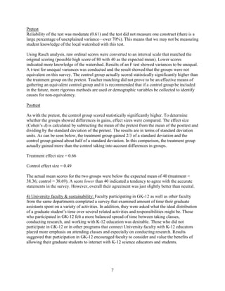 7
Pretest
Reliability of the test was moderate (0.61) and the test did not measure one construct (there is a
large percentage of unexplained variance—over 70%). This means that we may not be measuring
student knowledge of the local watershed with this test.
Using Rasch analysis, raw ordinal scores were converted to an interval scale that matched the
original scoring (possible high score of 80 with 40 as the expected mean). Lower scores
indicated more knowledge of the watershed. Results of an F test showed variances to be unequal.
A t-test for unequal variances was conducted and the result showed that the groups were not
equivalent on this survey. The control group actually scored statistically significantly higher than
the treatment group on the pretest. Teacher matching did not prove to be an effective means of
gathering an equivalent control group and it is recommended that if a control group be included
in the future, more rigorous methods are used or demographic variables be collected to identify
causes for non-equivalency.
Posttest
As with the pretest, the control group scored statistically significantly higher. To determine
whether the groups showed differences in gains, effect sizes were compared. The effect size
(Cohen’s d) is calculated by subtracting the mean of the pretest from the mean of the posttest and
dividing by the standard deviation of the pretest. The results are in terms of standard deviation
units. As can be seen below, the treatment group gained 2/3 of a standard deviation and the
control group gained about half of a standard deviation. In this comparison, the treatment group
actually gained more than the control taking into account differences in groups.
Treatment effect size = 0.66
Control effect size = 0.49
The actual mean scores for the two groups were below the expected mean of 40 (treatment =
38.36; control = 38.69). A score lower than 40 indicated a tendency to agree with the accurate
statements in the survey. However, overall their agreement was just slightly better than neutral.
4) University faculty & sustainability: Faculty participating in GK-12 as well as other faculty
from the same departments completed a survey that examined amount of time their graduate
assistants spent on a variety of activities. In addition, they were asked what the ideal distribution
of a graduate student’s time over several related activities and responsibilities might be. Those
who participated in GK-12 felt a more balanced spread of time between taking classes,
conducting research, and working with K-12 education was desirable. Those who did not
participate in GK-12 or in other programs that connect University faculty with K-12 educators
placed more emphasis on attending classes and especially on conducting research. Results
suggested that participation in GK-12 encouraged faculty to consider and value the benefits of
allowing their graduate students to interact with K-12 science educators and students.
 