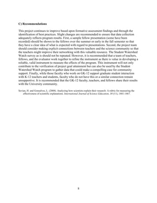 8
C) Recommendations
This project continues to improve based upon formative assessment findings and through the
identification of best practices. Slight changes are recommended to ensure that data collection
adequately reflects program results. First, a sample fellow presentation (some have been
recorded) should be shown to the fellows over the summer or early in the fall semester so that
they have a clear idea of what is expected with regard to presentations. Second, the project team
should consider making explicit connections between teachers and the science community so that
the teachers might improve their networking with this valuable resource. The Student Watershed
Watch survey as is should not be repeated. However, it is recommended that a team of teachers,
fellows, and the evaluator work together to refine the instrument as there is value in developing a
reliable, valid instrument to measure the effects of the program. This instrument will not only
contribute to the verification of project goal attainment but can also be used by the Student
Watershed Watch program to gather data that could make a compelling case for community
support. Finally, while those faculty who work on GK-12 support graduate student interaction
with K-12 teachers and students, faculty who do not have this or a similar connection remain
unsupportive. It is recommended that the GK-12 faculty, teachers, and fellows share their results
with the University community.
Sevian, H. and Gonsalves, L. (2008). Analyzing how scientists explain their research: A rubric for measuring the
effectiveness of scientific explanations. International Journal of Science Education, 30 (11), 1441-1467.
 
