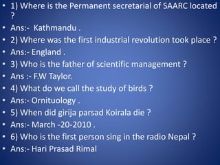 • 1) Where is the Permanent secretarial of SAARC located
?
• Ans:- Kathmandu .
• 2) Where was the first industrial revolution took place ?
• Ans:- England .
• 3) Who is the father of scientific management ?
• Ans :- F.W Taylor.
• 4) What do we call the study of birds ?
• Ans:- Ornituology .
• 5) When did girija parsad Koirala die ?
• Ans:- March -20-2010 .
• 6) Who is the first person sing in the radio Nepal ?
• Ans:- Hari Prasad Rimal
 