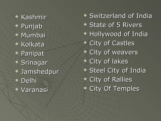 ? KashmirKashmir
? PunjabPunjab
? MumbaiMumbai
? KolkataKolkata
? PanipatPanipat
? SrinagarSrinagar
? JamshedpurJamshedpur
? DelhiDelhi
? VaranasiVaranasi
? Switzerland of IndiaSwitzerland of India
? State of 5 RiversState of 5 Rivers
? Hollywood of IndiaHollywood of India
? City of CastlesCity of Castles
? City of weaversCity of weavers
? City of lakesCity of lakes
? Steel City of IndiaSteel City of India
? City of RalliesCity of Rallies
? City Of TemplesCity Of Temples
 