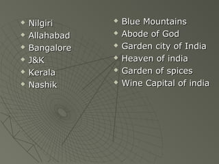 ? NilgiriNilgiri
? AllahabadAllahabad
? BangaloreBangalore
? J&KJ&K
? KeralaKerala
? NashikNashik
? Blue MountainsBlue Mountains
? Abode of GodAbode of God
? Garden city of IndiaGarden city of India
? Heaven of indiaHeaven of india
? Garden of spicesGarden of spices
? Wine Capital of indiaWine Capital of india
 