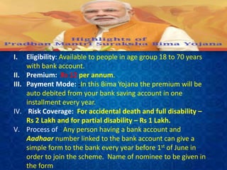 I. Eligibility: Available to people in age group 18 to 70 years
with bank account.
II. Premium: Rs 12 per annum.
III. Payment Mode: -In this Bima Yojana the premium will be
auto debited from your bank saving account in one
installment every year.
IV. Risk Coverage: For accidental death and full disability –
Rs 2 Lakh and for partial disability – Rs 1 Lakh.
V. Process of : Any person having a bank account and
Aadhaar number linked to the bank account can give a
simple form to the bank every year before 1st of June in
order to join the scheme. Name of nominee to be given in
the form
 