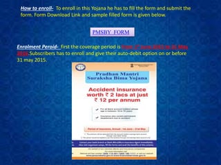 How to enroll- To enroll in this Yojana he has to fill the form and submit the
form. Form Download Link and sample filled form is given below.
PMSBY FORM
Enrolment Peroid- first the coverage period is from 1st June 2015 to 31 May
2016.Subscribers has to enroll and give their auto-debit option on or before
31 may 2015.
 