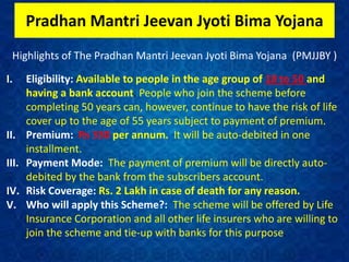 Pradhan Mantri Jeevan Jyoti Bima Yojana
Highlights of The Pradhan Mantri Jeevan Jyoti Bima Yojana (PMJJBY )
I. Eligibility: Available to people in the age group of 18 to 50 and
having a bank account. People who join the scheme before
completing 50 years can, however, continue to have the risk of life
cover up to the age of 55 years subject to payment of premium.
II. Premium: Rs 330 per annum. It will be auto-debited in one
installment.
III. Payment Mode: The payment of premium will be directly auto-
debited by the bank from the subscribers account.
IV. Risk Coverage: Rs. 2 Lakh in case of death for any reason.
V. Who will apply this Scheme?: The scheme will be offered by Life
Insurance Corporation and all other life insurers who are willing to
join the scheme and tie-up with banks for this purpose.
 