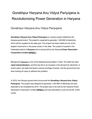 Gorakhpur Haryana Anu Vidyut Pariyojana is
Revolutionizing Power Generation in Haryana
Gorakhpur Haryana Anu Vidyut Pariyojana
Gorakhpur Haryana Anu Vidyut Pariyojana is a power project initiated by the
Haryana government. The project is expected to generate 1,320 MW of electricity,
which will be supplied to the state grid. The project has been hailed as one of the
largest investments in the power sector in the state. The project is located in the
Fatehabad district of Haryana and is being built by the Haryana Power Generation
Corporation Limited (HPGCL).
Background Haryana is one of the fastest-growing states in India. The state has seen
rapid industrialization, and this has led to an increase in the demand for electricity. In
recent years, the state has faced a severe shortage of power, and the government has
been looking for ways to address this problem.
In 2016, the Haryana government announced the Gorakhpur Haryana Anu Vidyut
Pariyojana. The project was designed to generate 1,320 MW of electricity and was
expected to be completed by 2019. The project was to be built by the Haryana Power
Generation Corporation Limited (HPGCL) and was estimated to cost around Rs. 9,000
crores.
 