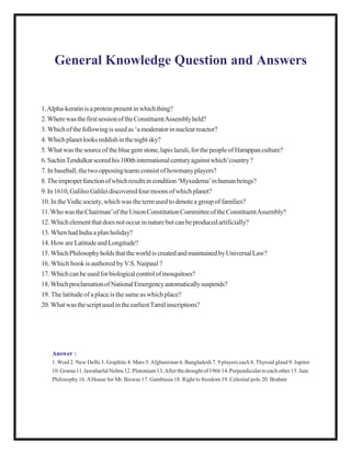 General Knowledge Question and Answers
1.Alpha-keratinisaproteinpresentinwhichthing?
2.WherewasthefirstsessionoftheConstituentAssemblyheld?
3. Whichofthefollowingis usedas ‘amoderatorinnuclearreactor?
4.Whichplanetlooksreddishinthenightsky?
5. Whatwas thesourceof the bluegem stone,lapislazuli,forthepeopleof Harappan culture?
6.SachinTendulkarscoredhis100thinternationalcenturyagainstwhich’country?
7. In baseball,thetwoopposingteamsconsistof howmanyplayers?
8.Theimproperfunctionofwhichresultsincondition‘Myxedema’inhumanbeings?
9.In1610,GalileoGalileidiscoveredfourmoonsofwhichplanet?
10. In theVedicsociety,which was theterm usedto denotea groupof families?
11.WhowastheChairman’oftheUnionConstitutionCommitteeoftheConstituentAssembly?
12. Whichelementthatdoesnotoccurinnaturebutcanbeproducedartificially?
13. Whenhad Indiaa planholiday?
14. Howare Latitudeand Longitude?
15.WhichPhilosophyholdsthattheworldiscreatedandmaintainedbyUniversalLaw?
16. Which book is authored byV.S.Naipaul ?
17. Whichcanbeusedforbiologicalcontrolofmosquitoes?
18.WhichproclamationofNationalEmergencyautomaticallysuspends?
19. The latitudeof a placeis the sameas whichplace?
20.WhatwasthescriptusedintheearliestTamilinscriptions?
Answer :
1. Wool2. New Delhi 3. Graphite 4. Mars 5.Afghanistan 6. Bangladesh 7. 9 players each 8. Thyroid gland 9. Jupiter
10.Grama11.JawaharlalNehru12.Plutonium13.Afterthedroughtof196614.Perpendiculartoeachother15.Jain
Philosophy 16.AHouse for Mr. Biswas 17. Gambusia 18. Right to freedom 19. Celestial pole 20. Brahmi
 