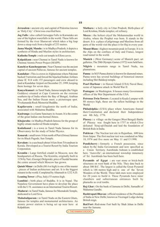 15

Jerusalem : ancient city and capital of Palestine known            Mathura : a holy city in Uttar Pradesh; Birth-place of
as ‘Holy City’. Christ was crucified here.                         Lord Krishna, Hindu temples; oil refinery.
Jog Falls : also called Gersoppa Falls in Karnataka are            Mecca : the holiest cityof the Mohammedan world in
one of the highest warerfalls in the world. These falls are        Arabia, where the Prophet was born. It stands in the
formed by the river Sharasvati which takes a big leap              desert. It is a place of pilgrimage and Muslims from all
down a steep rock from a height of 253 metres.                     parts of the world visit the place it for Haj in every year.
Juma Masjid, Mandu : is in Madhya Pradesh; it depicts a            Mount Blanc : highest mountain peak in Europe. It is in
synthesis of Hindu and Muslim styles in architecture.              the Alps on the confines of Italy and France, longest
Kailasha Temple : rock-cut temple in Ellora caves.                 road tunnel in the world.
Kalpakkam : near Chennai in Tamil Nadu is known for                Munich : (West Germany) scene of Munich pact; art
Chennai Atomic Power Project (MAPP).                               galleries; The 20th Olympic Games (1972) were held here.
Kanchi or Kancheepuram : Near Chennai was the ancient              Nilgiris : mountain range in Tamil Nadu, tea
capital of ancient Pallavas; famous for ancient temples.           plantations.
Kandahar : This is a town in Afghanistan where Pakistan            Panna : in M.P. Panna district is known for diamond mines.
backed 5 terrorists and forced the hijacked Indian Airlines        Panna town has several buildings of historical interest
plane IC 814 with 155 passengers and crew aboard to                including Shri Baldeoji temple.
land at Kandahar Airport on December 25, 1999, keeping             Pearl Harbour : in Hawaii Island (USA) Naval Base;
them hostage for seven days.                                       scene of Japanese attack in World War II.
Kanya Kumari : in Tamil Nadu, famous temple (the Virgin            Pentagon : in Washington. It houses many Government
Goddess) situated at Cape Comorin on the extreme                   offices of the War Department of the USA.
southern tip of India where the Bay of Bengal, Arabian
Sea, and the Indian Ocean meet; a picturesque spot.                Petronas Twin Towers : Located in Kuala Lumpur with
Vivekananda Rock Memorial Buddha.                                  88 storeys high, these are the tallest buildings in the
                                                                   World.
Kapilavastu : small kingdomin the north of India;
associated with Mahatma Buddha.                                    Philadelphia : (USA) place where Americans framed
                                                                   their Constitution and declared their Independence
Kaziranga : is a Game Sanctuary in Assam. It is the centre
                                                                   son 4th July, 1776.
of the great Indian one-horned rhinos.
                                                                   Plassey : a village on the Ganges (West Bengal) Battle
Khajuraho : in Madhya Pradesh famous for the group of
                                                                   of Plassey was fought here in 1757 in which Clive
highly ornate medieval Hindu temples.
                                                                   defeated Siraj-ud-Daulah and laid the foundation of
Kodaikanal : is a town in Tamil Nadu famous for its                British Rule in India.
Observatory for the study of Solar Physics.
                                                                   Pokhran : The Nuclear test site in Rajasthan, 600 kms
Konarak : small town 16 km north of Puri (Orissa) famous           from Jaipur. The first nuclear test was conduted on May
for its Black Pagods; Sun Temple.                                  18, 1974 and five more on May 11 and 13 1998.
Kovalam : is a sea-beach about 16 km from Trivandrum in            Pondicherry : formerly a French possession, since
Kerala. Developed as a Tourist Resort by India Tourism             taken by the India Govenement and now specified as
Corporation.                                                       a Union Territory. Aurobindo Ashram is established
Kremlin : Large fortified citadel in Moscow, now the               here. ‘Auroville’, an international township inmemory
headquarters of Russia. The Kremlin, originally built in           of Sri Aurobindo has been built here.
1156 by Yuri, (George) Dolgoruki, price of Suzdal became           Pyramids of Egypt : are vast stone or brick-built
the centre around which Moscow has grown.                          structures on west bank of the Nile. They date back to
Qutub Minar : in Delhi (88.4 m high) is one of the master          about 300 B.C. The largest is called the Great Pyramid
- pieces of Indian architecture and art. It is the biggest         which is 146 metres high and is one of the Seven
minaret in the world. Completed by Altamash in 1232 A.D.           Wonders of the World. Three lakh men were employed
Leaning Tower : (Pisa, Italy) 55 metres high.                      for 20 years to build it. These Pyramids have inner
                                                                   chambers and subterranean entrances built by
Lumbini : birth place of Buddha. It is in Nepal. The
                                                                   pharaohs as oval tombs.
Nepalese Government have plans to develop the place
with the U.N. assistance as an Internatinal Tourist Resort.        Raj Ghat : On the bank of Jamuna in Delhi, Samadhi of
Madurai : in Tamil Nadu, famous for Meenakshi Temple,              Mahatma Gandhi.
dedicated to Lord Siva.                                            Rashtrapati Bhavan : official residence of the President
Mahabalipuram : in Tamil Nadu on the Eastern Ghats,                of India in New Delhi; known as Viceragal Lodge during
famous for temples and monumental architectures. An                British reign.
atomic power station is being set up near here at                  Red Fort : Red-stone Fort built by Shah Jehan in Delhi
Kalpakkam.                                                         near the Jamuna.
                                                 © THE RAMAN’S BOOKS
 