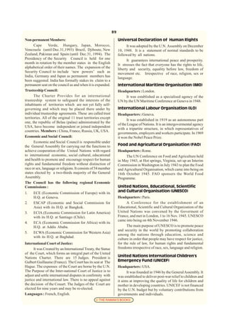 89

Non-permanent Members:                                              Universal Declaration of Human Rights
       Cape      Verde, Hungary, Japan, Morocco,                          It was adopted by the U.N. Assembly on December
Venezuela (until Dec.31,1993) Brazil, Djiboute, New                 10, 1948. It is a statement of normal standards to be
Zealand, Pakistan and Spain (until Dec.31, 1994). The               followed by all nations.
Presidency of the Security Council is held for one                        It guarantees international peace and prosperity.
month in rotation by the member states in the English               It stresses the fact that everyone has the rights to life,
alphabetical order of their names. The expansion of the             liberty and security, equality before law, freedom of
Security Council to include ‘new powers’ such as                    movement etc. Irrespective of race, religion, sex or
India, Germany and Japan as permanent members has                   language.
been suggested. India has formally stakes its claim to a
permanent seat on the council as and when it is expanded.           International Maritime Organisation (IMO)
Trusteeship Council:                                                Headquarters : London.
       The Charter Provides for an international                        It was established as a specialised agency of the
trusteeship system to safeguard the interests of the                UN by the UN Maritime Conference at Geneva in 1948.
inhabitants of territories which are not yet fully self-
governing and which may be placed there under by                    International Labour Organisation (ILO)
individual trusteeship agreements. These are called trust           Headquarters : Geneva.
territories. All of the original 11 trust territories except
                                                                          It was established in 1919 as an autonomous part
one, the republic of Belau (palau) administrated by the
                                                                    of the League of Nations. It is an intergovermental agency
USA, have become independent or joined independent
                                                                    with a tripartite structure, in which representatives of
countries. Members : China, France, Russia, UK, USA.
                                                                    governments, employers and workers participate. In 1969
Economic and Social Council:                                        it won the Nobel Peace Prize.
       Economic and Social Council is responsible under
the General Assembly for carrying out the functions to              Food and Agricultural Organisation (FAO)
achieve cooperation of the United Nations with regard               Headquarters : Rome.
to international economic, social cultural, educational                  The UN Conference on Food and Agriculture held
and health to promote and encourage respect for human               in May 1943, at Hot springs, Virginia, set up an Interim
rights and fundamental freedom without distinction of               Commission in Washington in July 1943 to plan the Food
race or sex, language or religions. It consists of 54 member        and Agricultural Organisation, which came into being on
states elected by a two-thirds majority of the General              16th October 1945. FAO sponsers the World Food
Assembly.                                                           Programme.
The Council has the following regional Economic
Commissions :                                                       United Nations, Educational, Scientific
1.    ECE (Economic Commission of Europe) with its                  and Cultural Organisation (UNESCO)
      H.Q. at Geneva.                                               Headquarters : Paris.
2.    ESCAP (Economic and Social Commission for                           A Conference for the establishment of an
      Asia) with its H.Q. at Bangkok.                               Educational, Scientific and Cultural Organization of the
3.    ECIA (Economic Commission for Latin America)                  United Nations was convened by the Goverment of
      with its H.Q. at Santiago (Chile).                            France, and met in London, 1 to 16 Nov. 1945. UNESCO
                                                                    came into being on 4th November 1946.
4.    ECA (Economic Commission for Africa) with its
      H.Q. at Addis Ababa.                                                The main purpose of UNESCO is to promote peace
                                                                    and security in the world by promoting collaboration
5.    ECWA (Economic Commission for Western Asia)
                                                                    among the nations through education, science and
      with its H.Q. at Baghdad.
                                                                    culture in order that people may have respect for justice,
International Court of Justice:                                     for the rule of law, for human rights and fundamental
      It was Created by an International Treaty, the Statue         freedoms irrespective of race, sex, language and religion.
of the Court, which forms an integral part of the United
Nations Charter. There are 15 Judges. President is                  United Nations International Children’s
Gulbert Guillaume (France). The Court has its seat at The           Emergency Fund (UNICEF)
Hague. The expenses of the Court are borne by the U.N.              Headquarters : USA.
The Purpose of the Inter-national Court of Justice is to                  It was founded in 1946 by the General Assembly. It
adjust and settle international disputes in confirmity with         was established to deliver post-war relief to children and
justice and international law. There is no appeal against           it aims at improving the quality of life for children and
the decision of the Couurt. The Judges of the Court are             mother in developing countries. UNICEF is not financed
elected for nine years and may be re-elected.                       by the U.N. budget but by voluntary contributions from
Languages : French, English.                                        governments and individuals.
                                                 © THE RAMAN’S BOOKS
 