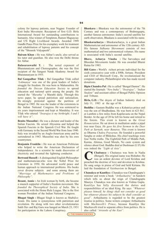 94

colony for leprosy patients, near Nagpur. Founder of           Bhaskara : Bhaskara was the astronomer of the 7th
Knit India Movement. Receipient of first G.D. Birla            Century and was a contemporary of Brahmagupta,
International Award for outstanding contributions to           another famous astronomer. India’s second satellite for
humanity. Also winner of Templeton, Ramon Magsaysay            earth observation, Bhaskara is associated with his name.
and UN Right Livelihood Awards. Awarded 1999                   Bhaskaracharya : Bhaskaracharya, is a great Indian
Gandhi Peace Prize for his exemplary work for treatment        Mathematician and astronomer of the 12th century AD.
and rehabilitation of leprosy patients and his concept         His famous Sidhanta Shironmani consists of two
of the "Shramik Vidyapeeth".                                   mathematical and two astronomical volumes. His name
Bairam Khan : He was Akbar’s uncle, also served as             is associated with India’s second satellite.
his tutor and guardian. He also won the Delhi throne           Bhave, Acharya Vinoba : The Sarvodaya and
for Akbar.                                                     Bhoodan Movements leader. He was awarded Bharat
Balasaraswathi T. :       The noted exponent of                Ratna for 1983.
Bharatanatyam and Choreographer, she was the first             Bill Gates : World's richest private individual for the
recipient of the Sangeet Natak Akademy Award for               sixth consecutive year with a $90b, fortune. President
Bharatanatyam in 1955.                                         and CEO of Microsoft Corp., He revolutionised the
Bal Gangadhar Tilak : Bal Gangadhar Tilak called               computer industry. Philanthropist who has made record
‘Lokmanya’ was one of the great leaders of India’s             donations.
struggle for freedom. He was born in Maharashtra. He           Bipin Chandra Pal : He is called “Bengal Danton”. He
founded the Deccan Education Society to spread                 started the Journals “New India”, “Swarajya”, “Indian
education and national spirit among the people. He             Student” and assistant editor of Bengal Public Opinion
started the “Maratha” a Marathi daily. Through this            and Tribune.
news paper, he spread patriotism and nationalism.
He strongly protested against the partition of                 Birla, G.D. : The doyen of Indian Industry died on
Bengal in 1905. He was the leader of the extremists in         July 11, 1983 at the age of 86.
the Indian National Congress. He was sentenced to              Buddha : Gautam Buddha was a Kshatriya prince and
six years imprisonment and kept at Mandalay. It was            was the son of Shudhodana. He was born in 623 B.C.
Tilak who uttered “Swarajya is my birthright, I and I          at Lumbini a few miles from Kapilavastu on the Nepal
will have it”.                                                 Border. At the age of 28 he left his home and retired to
Benito Mussolini : He was a dictator and leader of the         the forests. This event is known as the Great
Italian Fascists. He seized Abyssinia and helped the           Renunciation. He sat down in meditation under a pipal
Spanish Fascists in the Spanish Civil War. He fought           tree near Gaya. He gave his first Sermon in the Deer
with Germany in the Second World War from June 1940.           Park at Sarnath, near Banaras. This event is known
Italy was invaded by an Anglo-American army and he             as Dharma Chakra Pravartan. He founded a powerful
surrendered in 1943. Mussolini was shot by his own             Sangha or order of Bhikshus. His chief teachings were
countrymen.                                                    four Noble truths. The Eightfold Path of Middle Path,
                                                               Karma, Ahimsa, Good Morals, No caste system and
Benjamin Franklin : He was an American Politician              silence about God. Buddha died at Dushinaar (U.P.) He
who helped to write the American Declaration of                was indeed the “Light of Asia”.
Independence. As a scientist he made discoveries of


                                                               C
electricity and invented the lightning conductor.                       Chaitanya : Chaitanya was born in Nadia
                                                                        (Bengal). His original name was Bishaber. He
Bertrand Russell : A distinguished English Philosopher                  was an ardent devotee of Lord Krishna and
and mathematician,who won the Nobel Prize for                  preached the doctrine of love and devotion to Krishna.
Literature in 1950. He advocated world peace and               He sang songs in praise of God and held Kirtana. He
human approach to international problems. His books            laid the foundation of Vaishnavism in Bengal.
cover diverse subjects and some among them are
“Marriage of Mathematics and Problems of                       Chanakya or Kautilya : Chanakya was Chandragupta’s
Philosophy”.                                                   minister and wrote a book “Arthashastra” in Sanskrit
                                                               which tells us about the reign of Chandragupta
Besant, Annie : An Irish woman by birth, she became            Maurya. Chanakya was also known as Vishnu Gupta.
a staunch supporter of India’s freedom movement. She           Kautilya has fully discussed the duties and
founded the Theosophical Society of India. She is              responsibilities of an ideal King. He says: “Whatever
associated with the Home Rule League. She is the first         pleases himself, he (king) shall not consider as good
woman President of the Indian National Congress.               but whatever pleases his subjects he shall consider as
Bhagat Singh : Bhagat Singh is known as Shabid-e-              good”. Arthashastra is regarded to be the greatest
Azam. His name is synonymous with patriotism and               treatise in politics. Some writers compare Arthashastra
revolution. He along with two other revolutionaries            with Machiavelli’s Prince, because Kautilya like
Sukh Dev and Raj Guru was hanged on March 23, 1931             Machiavelli tried to separate ethics from politics. He is
for participation in the Lahore Conspiracy.                    also called “Aristotle of the East”.
                                             © THE RAMAN’S BOOKS
 