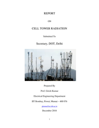 REPORT

                ON


CELL TOWER RADIATION

           Submitted To


    Secretary, DOT, Delhi




           Prepared By

        Prof. Girish Kumar

 Electrical Engineering Department

IIT Bombay, Powai, Mumai – 400 076

         gkumar@ee.iitb.ac.in

          December 2010


                  1
 