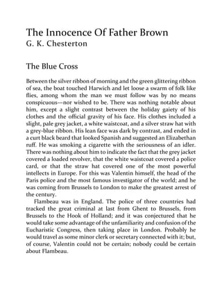 The Innocence Of Father Brown
G. K. Chesterton
The Blue Cross
Between the silver ribbon of morning and the green glittering ribbon
of sea, the boat touched Harwich and let loose a swarm of folk like
flies, among whom the man we must follow was by no means
conspicuous—nor wished to be. There was nothing notable about
him, except a slight contrast between the holiday gaiety of his
clothes and the official gravity of his face. His clothes included a
slight, pale grey jacket, a white waistcoat, and a silver straw hat with
a grey-blue ribbon. His lean face was dark by contrast, and ended in
a curt black beard that looked Spanish and suggested an Elizabethan
ruff. He was smoking a cigarette with the seriousness of an idler.
There was nothing about him to indicate the fact that the grey jacket
covered a loaded revolver, that the white waistcoat covered a police
card, or that the straw hat covered one of the most powerful
intellects in Europe. For this was Valentin himself, the head of the
Paris police and the most famous investigator of the world; and he
was coming from Brussels to London to make the greatest arrest of
the century.
Flambeau was in England. The police of three countries had
tracked the great criminal at last from Ghent to Brussels, from
Brussels to the Hook of Holland; and it was conjectured that he
would take some advantage of the unfamiliarity and confusion of the
Eucharistic Congress, then taking place in London. Probably he
would travel as some minor clerk or secretary connected with it; but,
of course, Valentin could not be certain; nobody could be certain
about Flambeau.
 