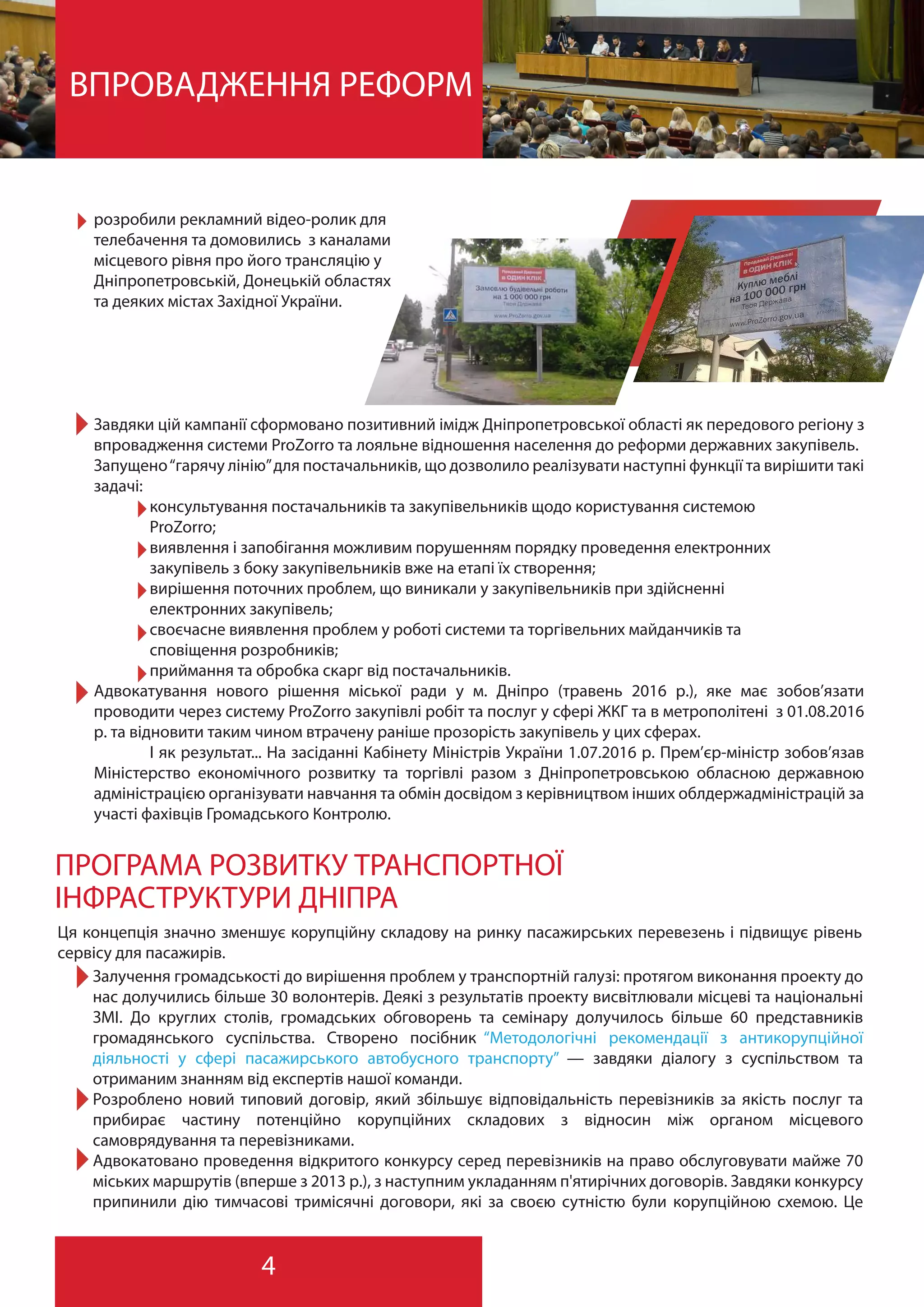 4
ВПРОВАДЖЕННЯ РЕФОРМ
Завдяки цій кампанії сформовано позитивний імідж Дніпропетровської області як передового регіону з
впровадження системи ProZorro та лояльне відношення населення до реформи державних закупівель.
Запущено“гарячу лінію”для постачальників, що дозволило реалізувати наступні функції та вирішити такі
задачі:
консультування постачальників та закупівельників щодо користування системою
ProZorro;
виявлення і запобігання можливим порушенням порядку проведення електронних
закупівель з боку закупівельників вже на етапі їх створення;
вирішення поточних проблем, що виникали у закупівельників при здійсненні
електронних закупівель;
своєчасне виявлення проблем у роботі системи та торгівельних майданчиків та
сповіщення розробників;
приймання та обробка скарг від постачальників.
Адвокатування нового рішення міської ради у м. Дніпро (травень 2016 р.), яке має зобов’язати
проводити через систему ProZorro закупівлі робіт та послуг у сфері ЖКГ та в метрополітені з 01.08.2016
р. та відновити таким чином втрачену раніше прозорість закупівель у цих сферах.
І як результат... На засіданні Кабінету Міністрів України 1.07.2016 р. Прем’єр-міністр зобов’язав
Міністерство економічного розвитку та торгівлі разом з Дніпропетровською обласною державною
адміністрацією організувати навчання та обмін досвідом з керівництвом інших облдержадміністрацій за
участі фахівців Громадського Контролю.
ПРОГРАМА РОЗВИТКУ ТРАНСПОРТНОЇ
ІНФРАСТРУКТУРИ ДНІПРА
Ця концепція значно зменшує корупційну складову на ринку пасажирських перевезень і підвищує рівень
сервісу для пасажирів.
Залучення громадськості до вирішення проблем у транспортній галузі: протягом виконання проекту до
нас долучились більше 30 волонтерів. Деякі з результатів проекту висвітлювали місцеві та національні
ЗМІ. До круглих столів, громадських обговорень та семінару долучилось більше 60 представників
громадянського суспільства. Створено посібник “Методологічні рекомендації з антикорупційної
діяльності у сфері пасажирського автобусного транспорту” — завдяки діалогу з суспільством та
отриманим знанням від експертів нашої команди.
Розроблено новий типовий договір, який збільшує відповідальність перевізників за якість послуг та
прибирає частину потенційно корупційних складових з відносин між органом місцевого
самоврядування та перевізниками.
Адвокатовано проведення відкритого конкурсу серед перевізників на право обслуговувати майже 70
міських маршрутів (вперше з 2013 р.), з наступним укладанням п'ятирічних договорів. Завдяки конкурсу
припинили дію тимчасові тримісячні договори, які за своєю сутністю були корупційною схемою. Це
розробили рекламний відео-ролик для
телебачення та домовились з каналами
місцевого рівня про його трансляцію у
Дніпропетровській, Донецькій областях
та деяких містах Західної України.
 