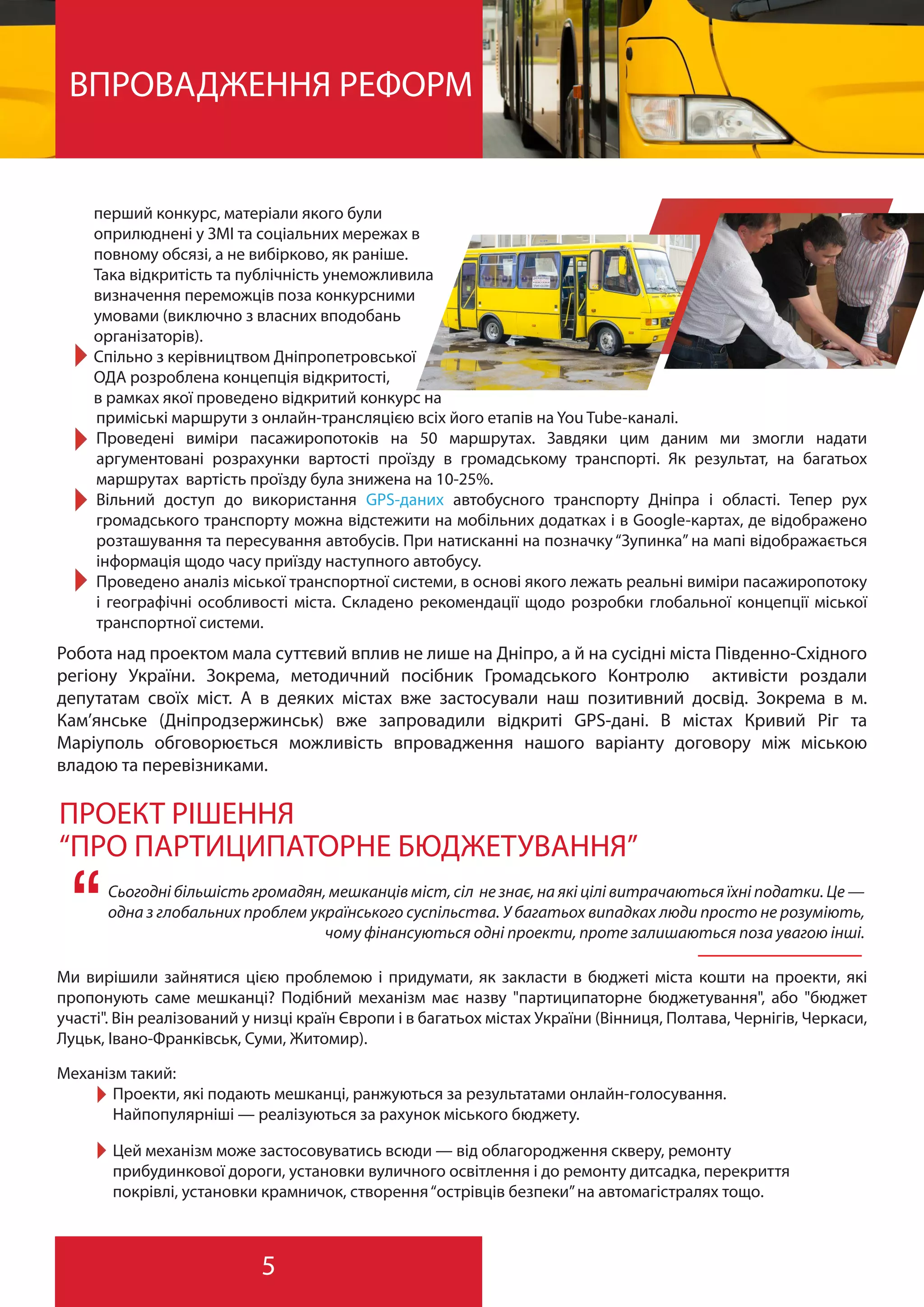 5
ВПРОВАДЖЕННЯ РЕФОРМ
перший конкурс, матеріали якого були
оприлюднені у ЗМІ та соціальних мережах в
повному обсязі, а не вибірково, як раніше.
Така відкритість та публічність унеможливила
визначення переможців поза конкурсними
умовами (виключно з власних вподобань
організаторів).
Спільно з керівництвом Дніпропетровської
ОДА розроблена концепція відкритості,
в рамках якої проведено відкритий конкурс на
Робота над проектом мала суттєвий вплив не лише на Дніпро, а й на сусідні міста Південно-Східного
регіону України. Зокрема, методичний посібник Громадського Контролю активісти роздали
депутатам своїх міст. А в деяких містах вже застосували наш позитивний досвід. Зокрема в м.
Кам’янське (Дніпродзержинськ) вже запровадили відкриті GPS-дані. В містах Кривий Ріг та
Маріуполь обговорюється можливість впровадження нашого варіанту договору між міською
владою та перевізниками.
ПРОЕКТ РІШЕННЯ
“ПРО ПАРТИЦИПАТОРНЕ БЮДЖЕТУВАННЯ”
Сьогодні більшість громадян, мешканців міст, сіл не знає, на які цілі витрачаються їхні податки. Це —
одна з глобальних проблем українського суспільства. У багатьох випадках люди просто не розуміють,
чому фінансуються одні проекти, проте залишаються поза увагою інші.“Ми вирішили зайнятися цією проблемою і придумати, як закласти в бюджеті міста кошти на проекти, які
пропонують саме мешканці? Подібний механізм має назву "партиципаторне бюджетування", або "бюджет
участі". Він реалізований у низці країн Європи і в багатьох містах України (Вінниця, Полтава, Чернігів, Черкаси,
Луцьк, Івано-Франківськ, Суми, Житомир).
Механізм такий:
Проекти, які подають мешканці, ранжуються за результатами онлайн-голосування.
Найпопулярніші — реалізуються за рахунок міського бюджету.
Цей механізм може застосовуватись всюди — від облагородження скверу, ремонту
прибудинкової дороги, установки вуличного освітлення і до ремонту дитсадка, перекриття
покрівлі, установки крамничок, створення“острівців безпеки”на автомагістралях тощо.
приміські маршрути з онлайн-трансляцією всіх його етапів на You Tube-каналі.
Проведені виміри пасажиропотоків на 50 маршрутах. Завдяки цим даним ми змогли надати
аргументовані розрахунки вартості проїзду в громадському транспорті. Як результат, на багатьох
маршрутах вартість проїзду була знижена на 10-25%.
Вільний доступ до використання GPS-даних автобусного транспорту Дніпра і області. Тепер рух
громадського транспорту можна відстежити на мобільних додатках і в Google-картах, де відображено
розташування та пересування автобусів. При натисканні на позначку “Зупинка” на мапі відображається
інформація щодо часу приїзду наступного автобусу.
Проведено аналіз міської транспортної системи, в основі якого лежать реальні виміри пасажиропотоку
і географічні особливості міста. Складено рекомендації щодо розробки глобальної концепції міської
транспортної системи.
 