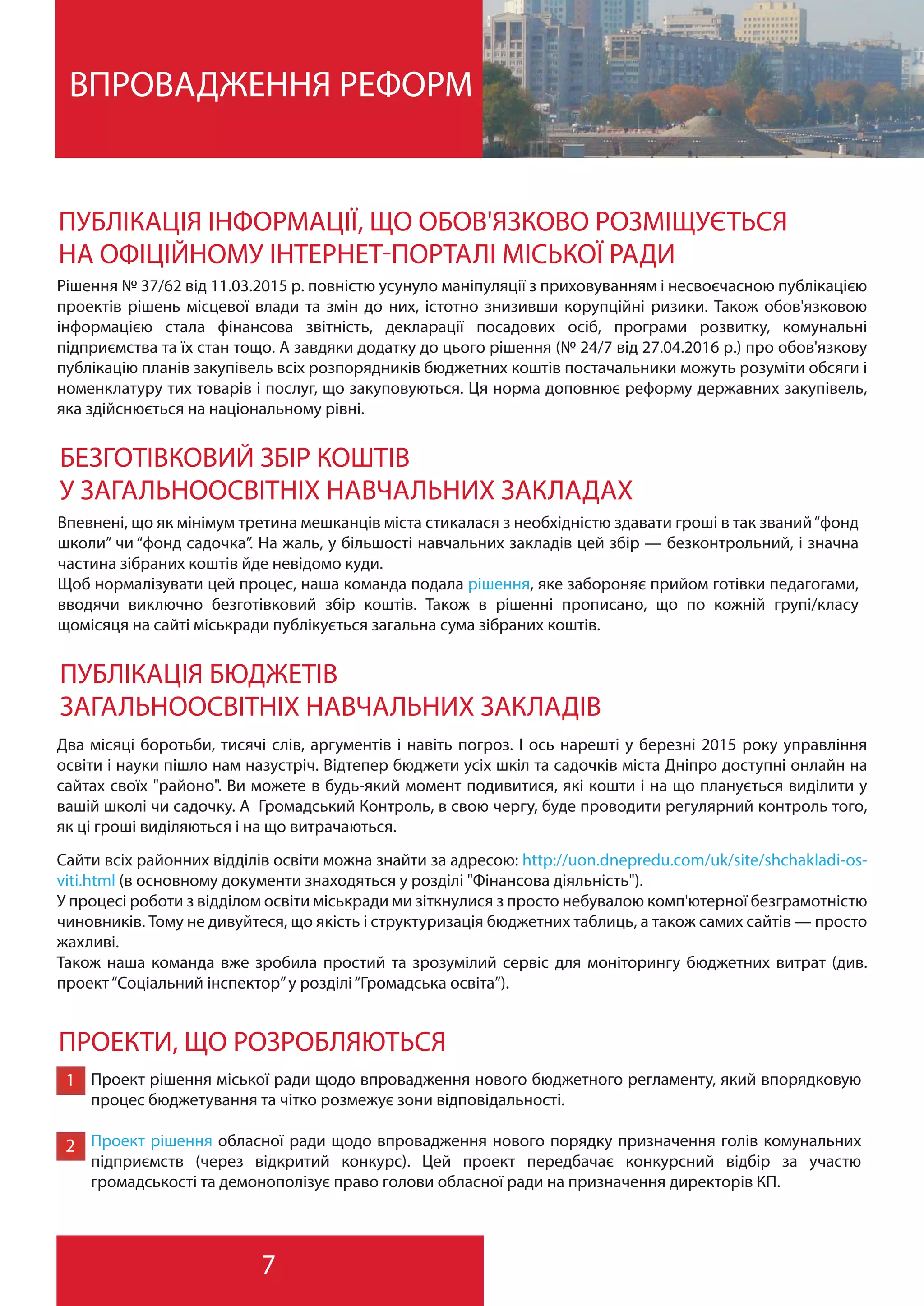 7
ВПРОВАДЖЕННЯ РЕФОРМ
ПУБЛІКАЦІЯ ІНФОРМАЦІЇ, ЩО ОБОВ'ЯЗКОВО РОЗМІЩУЄТЬСЯ
НА ОФІЦІЙНОМУ ІНТЕРНЕТ-ПОРТАЛІ МІСЬКОЇ РАДИ
Рішення № 37/62 від 11.03.2015 р. повністю усунуло маніпуляції з приховуванням і несвоєчасною публікацією
проектів рішень місцевої влади та змін до них, істотно знизивши корупційні ризики. Також обов'язковою
інформацією стала фінансова звітність, декларації посадових осіб, програми розвитку, комунальні
підприємства та їх стан тощо. А завдяки додатку до цього рішення (№ 24/7 від 27.04.2016 р.) про обов'язкову
публікацію планів закупівель всіх розпорядників бюджетних коштів постачальники можуть розуміти обсяги і
номенклатуру тих товарів і послуг, що закуповуються. Ця норма доповнює реформу державних закупівель,
яка здійснюється на національному рівні.
БЕЗГОТІВКОВИЙ ЗБІР КОШТІВ
У ЗАГАЛЬНООСВІТНІХ НАВЧАЛЬНИХ ЗАКЛАДАХ
Впевнені, що як мінімум третина мешканців міста стикалася з необхідністю здавати гроші в так званий“фонд
школи” чи “фонд садочка”. На жаль, у більшості навчальних закладів цей збір — безконтрольний, і значна
частина зібраних коштів йде невідомо куди.
Щоб нормалізувати цей процес, наша команда подала рішення, яке забороняє прийом готівки педагогами,
вводячи виключно безготівковий збір коштів. Також в рішенні прописано, що по кожній групі/класу
щомісяця на сайті міськради публікується загальна сума зібраних коштів.
ПУБЛІКАЦІЯ БЮДЖЕТІВ
ЗАГАЛЬНООСВІТНІХ НАВЧАЛЬНИХ ЗАКЛАДІВ
Сайти всіх районних відділів освіти можна знайти за адресою: http://uon.dnepredu.com/uk/site/shchakladi-os-
viti.html (в основному документи знаходяться у розділі "Фінансова діяльність").
У процесі роботи з відділом освіти міськради ми зіткнулися з просто небувалою комп'ютерної безграмотністю
чиновників. Тому не дивуйтеся, що якість і структуризація бюджетних таблиць, а також самих сайтів — просто
жахливі.
Також наша команда вже зробила простий та зрозумілий сервіс для моніторингу бюджетних витрат (див.
проект“Соціальний інспектор”у розділі“Громадська освіта”).
ПРОЕКТИ, ЩО РОЗРОБЛЯЮТЬСЯ
Проект рішення міської ради щодо впровадження нового бюджетного регламенту, який впорядковую
процес бюджетування та чітко розмежує зони відповідальності.
Проект рішення обласної ради щодо впровадження нового порядку призначення голів комунальних
підприємств (через відкритий конкурс). Цей проект передбачає конкурсний відбір за участю
громадськості та демонополізує право голови обласної ради на призначення директорів КП.
1
2
Два місяці боротьби, тисячі слів, аргументів і навіть погроз. І ось нарешті у березні 2015 року управління
освіти і науки пішло нам назустріч. Відтепер бюджети усіх шкіл та садочків міста Дніпро доступні онлайн на
сайтах своїх "районо". Ви можете в будь-який момент подивитися, які кошти і на що планується виділити у
вашій школі чи садочку. А Громадський Контроль, в свою чергу, буде проводити регулярний контроль того,
як ці гроші виділяються і на що витрачаються.
 