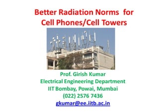 Better Radiation Norms for
 Cell Phones/Cell Towers




          Prof. Girish Kumar
 Electrical Engineering Department
    IIT Bombay, Powai, Mumbai
           (022) 2576 7436
        gkumar@ee.iitb.ac.in
 