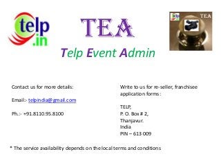 TEA
Telp Event Admin
Contact us for more details:
Email:- telpindia@gmail.com
Ph.:- +91.8110.95.8100
Write to us for re-seller, franchisee
application forms:
TELP,
P. O. Box # 2,
Thanjavur.
India
PIN – 613 009
* The service availability depends on the local terms and conditions
TEA
 