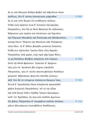 Ἐπιμέλεια κειμένου Ἰωάννης Καραδημητρόπουλος σελίς 33 ἐκ 109
ὅς τε καὶ ἄλκιμον ἄνδρα φοβεῖ καὶ ἀφείλετο νίκην
ῥηϊδίως, ὅτε δ’ αὐτὸς ἐποτρύνῃσι μάχεσθαι· Π 690
ὅς οἱ καὶ τότε θυμὸν ἐνὶ στήθεσσιν ἀνῆκεν.
Ἔνθα τίνα πρῶτον τίνα δ’ ὕστατον ἐξενάριξας
Πατρόκλεις, ὅτε δή σε θεοὶ θάνατον δὲ κάλεσσαν;
Ἄδρηστον μὲν πρῶτα καὶ Αὐτόνοον καὶ Ἔχεκλον
καὶ Πέριμον Μεγάδην καὶ Ἐπίστορα καὶ Μελάνιππον, Π 695
αὐτὰρ ἔπειτ’ Ἔλασον καὶ Μούλιον ἠδὲ Πυλάρτην·
τοὺς ἕλεν· οἳ δ’ ἄλλοι φύγαδε μνώοντο ἕκαστος.
Ἔνθά κεν ὑψίπυλον Τροίην ἕλον υἷες Ἀχαιῶν
Πατρόκλου ὑπὸ χερσί, περὶ πρὸ γὰρ ἔγχεϊ θῦεν,
εἰ μὴ Ἀπόλλων Φοῖβος ἐϋδμήτου ἐπὶ πύργου Π 700
ἔστη τῷ ὀλοὰ φρονέων, Τρώεσσι δ’ ἀρήγων.
τρὶς μὲν ἐπ’ ἀγκῶνος βῆ τείχεος ὑψηλοῖο
Πάτροκλος, τρὶς δ’ αὐτὸν ἀπεστυφέλιξεν Ἀπόλλων
χείρεσσ’ ἀθανάτῃσι φαεινὴν ἀσπίδα νύσσων.
ἀλλ’ ὅτε δὴ τὸ τέταρτον ἐπέσσυτο δαίμονι ἶσος, Π 705
δεινὰ δ’ ὁμοκλήσας ἔπεα πτερόεντα προσηύδα·
χάζεο διογενὲς Πατρόκλεες· οὔ νύ τοι αἶσα
σῷ ὑπὸ δουρὶ πόλιν πέρθαι Τρώων ἀγερώχων,
οὐδ’ ὑπ’ Ἀχιλλῆος, ὅς περ σέο πολλὸν ἀμείνων.
Ὣς φάτο, Πάτροκλος δ’ ἀνεχάζετο πολλὸν ὀπίσσω Π 710
μῆνιν ἀλευάμενος ἑκατηβόλου Ἀπόλλωνος.
 