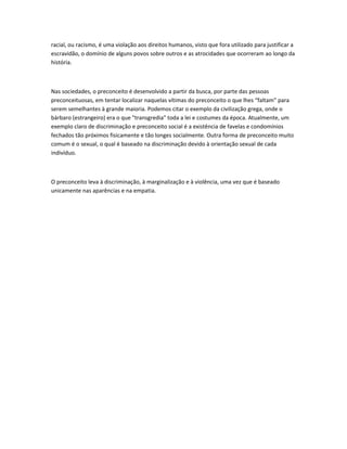 racial, ou racismo, é uma violação aos direitos humanos, visto que fora utilizado para justificar a 
escravidão, o domínio de alguns povos sobre outros e as atrocidades que ocorreram ao longo da 
história. 
Nas sociedades, o preconceito é desenvolvido a partir da busca, por parte das pessoas 
preconceituosas, em tentar localizar naquelas vítimas do preconceito o que lhes “faltam” para 
serem semelhantes à grande maioria. Podemos citar o exemplo da civilização grega, onde o 
bárbaro (estrangeiro) era o que "transgredia" toda a lei e costumes da época. Atualmente, um 
exemplo claro de discriminação e preconceito social é a existência de favelas e condomínios 
fechados tão próximos fisicamente e tão longes socialmente. Outra forma de preconceito muito 
comum é o sexual, o qual é baseado na discriminação devido à orientação sexual de cada 
indivíduo. 
O preconceito leva à discriminação, à marginalização e à violência, uma vez que é baseado 
unicamente nas aparências e na empatia. 
