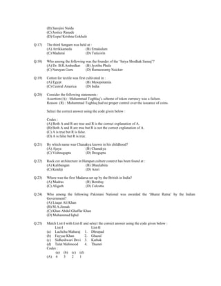 (B) Sarojini Naidu
(C) Justice Ranade
(D) Gopal Krishna Gokhale
Q.17)

The third Sangam was held at :
(A) Arrikkamedu
(B) Ernakulam
(C) Madurai
(D) Tuticorin

Q.18)

Who among the following was the founder of the ‘Satya Shodhak Samaj’?
(A) Dr. B.R.Ambedkar
(B) Jyotiba Phule
(C) Narayan Guru
(D) Ramaswamy Naicker

Q.19)

Cotton for textile was first cultivated in :
(A) Egypt
(B) Mesopotamia
(C) Central America
(D) India

Q.20)

Consider the following statements :
Assertion (A) : Muhammad Tughlaq’s scheme of token currency was a failure.
Reason (R) : Muhammad Tughlaq had no proper control over the issuance of coins.
Select the correct answer using the code given below :
Codes :
(A) Both A and R are true and R is the correct explanation of A.
(B) Both A and R are true but R is not the correct explanation of A.
(C) A is true but R is false.
(D) A is false but R is true.

Q.21)

By which name was Chanakya known in his childhood?
(A) Ajaya
(B) Chanakya
(C) Vishnugupta
(D) Deogupta

Q.22)

Rock cut architecture in Harapan culture context has been found at :
(A) Kalibangan
(B) Dhaulabira
(C) Kotdiji
(D) Amri

Q.23)

Where was the first Madarsa set up by the British in India?
(A) Madras
(B) Bombay
(C) Aligarh
(D) Calcutta

Q.24)

Who among the following Pakistani National was awarded the ‘Bharat Ratna’ by the Indian
Government?
(A) Liaqat Ali Khan
(B) M.A.Jinnah
(C) Khan Abdul Ghaffar Khan
(D) Muhammad Iqbal

Q.25)

Match List-I with List-II and select the correct answer using the code given below :
List-I
List-II
(a) Lachchu Maharaj 1. Dhrupad
(b) Fayyaz Khan
2. Ghazal
(c) Sidheshwari Devi 3. Kathak
(d) Talat Mehmood
4. Thumri
Codes :
(a) (b) (c) (d)
(A) 4
3
2
1

 