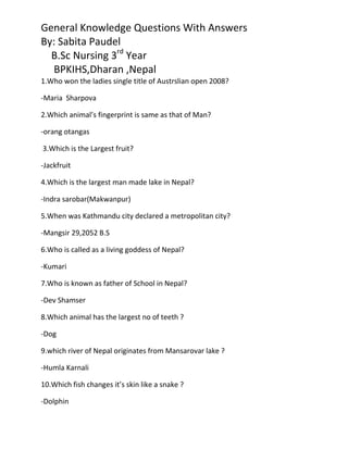 General Knowledge Questions With Answers
By: Sabita Paudel
  B.Sc Nursing 3rd Year
   BPKIHS,Dharan ,Nepal
1.Who won the ladies single title of Austrslian open 2008?

-Maria Sharpova

2.Which animal’s fingerprint is same as that of Man?

-orang otangas

3.Which is the Largest fruit?

-Jackfruit

4.Which is the largest man made lake in Nepal?

-Indra sarobar(Makwanpur)

5.When was Kathmandu city declared a metropolitan city?

-Mangsir 29,2052 B.S

6.Who is called as a living goddess of Nepal?

-Kumari

7.Who is known as father of School in Nepal?

-Dev Shamser

8.Which animal has the largest no of teeth ?

-Dog

9.which river of Nepal originates from Mansarovar lake ?

-Humla Karnali

10.Which fish changes it’s skin like a snake ?

-Dolphin
 