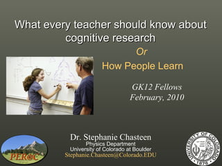 What every teacher should know about
         cognitive research
                            Or
                      How People Learn

                                  GK12 Fellows
                                  February, 2010



          Dr. Stephanie Chasteen
                Physics Department
          University of Colorado at Boulder
         Stephanie.Chasteen@Colorado.EDU
 