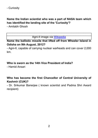 - Curiosity



Name the Indian scientist who was a part of NASA team which
has identified the landing site of the 'Curiosity'?
- Amitabh Ghosh


                      Agni-II image via Wikipedia
Name the ballistic missile that lifted off from Wheeler Island in
Odisha on 9th August, 2012?
- Agni-II, capable of carrying nuclear warheads and can cover 2,000
km.



Who is sworn as the 14th Vice President of India?
- Hamid Ansari



Who has become the first Chancellor of Central University of
Kashmir (CUK)?
- Dr. Srikumar Banerjee ( known scientist and Padma Shri Award
recipient)




                                2
 