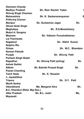 Oommen Chandy
Madhya Pradesh                Sh. Ram Naresh Yadav                  S
Shivraj Singh Chauhan
Maharashtra                   Sh. K. Sankaranarayanan               S
Prithviraj Chavan
Manipur                    Sh. Gurbachan Jagat                 Sh.
Okram Ibobi Singh
Meghalaya                              Sh. R.S.Mooshahary
Mukul A. Sangma
Mizoram                        Sh. Vakkom Purushothaman
Lal Thanhawla
Nagaland                                      Sh. Nikhil Kumar
Neiphiu Rio
Orissa                                           Sh. M.C. Bhandare
Naveen Patnaik
Punjab                                     Sh. Shivraj Patil
Parkash Singh Badal
Rajasthan                  Sh. Shivraj Patil (acting)           Sh.
Ashok Gehlot
Sikkim                   Sh. Balmiki Prasad Singh            Sh.
Pawan Chamling
Tamil Nadu                      Sh. K. Rosaiah
J. Jayalalithaa
Tripura                                         Sh. D.Y. Patil
Manik Sarkar
Uttarakhand                Ms. Margaret Alva                    Sh.
B.C. Khanduri (Retd. Maj Gen.)
Uttar Pradesh             Sh. B.L. Joshi                      Ms.
Mayawati




                              92
 