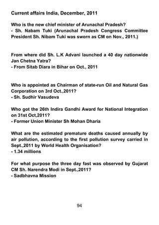 Current affairs India, December, 2011

Who is the new chief minister of Arunachal Pradesh?
- Sh. Nabam Tuki (Arunachal Pradesh Congress Committee
President Sh. Nibam Tuki was sworn as CM on Nov., 2011.)



From where did Sh. L.K Advani launched a 40 day nationwide
Jan Chetna Yatra?
- From Sitab Diara in Bihar on Oct., 2011



Who is appointed as Chairman of state-run Oil and Natural Gas
Corporation on 3rd Oct.,2011?
- Sh. Sudhir Vasudeva

Who got the 26th Indira Gandhi Award for National Integration
on 31st Oct,2011?
- Former Union Minister Sh Mohan Dharia

What are the estimated premature deaths caused annually by
air pollution, according to the first pollution survey carried in
Sept.,2011 by World Health Organisation?
- 1.34 millions

For what purpose the three day fast was observed by Gujarat
CM Sh. Narendra Modi in Sept.,2011?
- Sadbhavna Mission




                               94
 