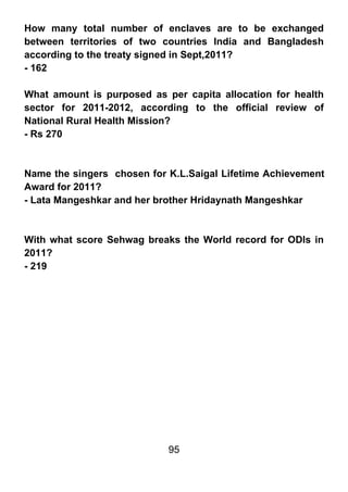 How many total number of enclaves are to be exchanged
between territories of two countries India and Bangladesh
according to the treaty signed in Sept,2011?
- 162

What amount is purposed as per capita allocation for health
sector for 2011-2012, according to the official review of
National Rural Health Mission?
- Rs 270



Name the singers chosen for K.L.Saigal Lifetime Achievement
Award for 2011?
- Lata Mangeshkar and her brother Hridaynath Mangeshkar



With what score Sehwag breaks the World record for ODIs in
2011?
- 219




                            95
 
