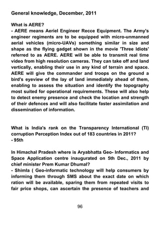 General knowledge, December, 2011

What is AERE?
- AERE means Aeriel Engineer Recce Equipment. The Army's
engineer regiments are to be equipped with micro-unmanned
aerial vehicles (micro-UAVs) something similar in size and
shape as the flying gadget shown in the movie 'Three Idiots'
referred to as AERE. AERE will be able to transmit real time
video from high resolution cameras. They can take off and land
vertically, enabling their use in any kind of terrain and space.
AERE will give the commander and troops on the ground a
bird's eyeview of the lay of land immediately ahead of them,
enabling to assess the situation and identify the topography
most suited for operational requirements. These will also help
to detect enemy presence and check the location and strength
of their defences and will also facilitate faster assimilation and
dissemination of information.



What is India's rank on the Transparency International (TI)
corruption Perception Index out of 183 countries in 2011?
- 95th

In Himachal Pradesh where is Aryabhatta Geo- Informatics and
Space Application centre inaugurated on 5th Dec., 2011 by
chief minister Prem Kumar Dhumal?
- Shimla ( Geo-informatic technology will help consumers by
informing them through SMS about the exact date on which
ration will be available, sparing them from repeated visits to
fair price shops, can ascertain the presence of teachers and


                               96
 