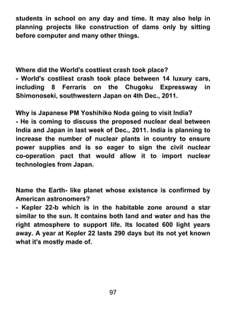 students in school on any day and time. It may also help in
planning projects like construction of dams only by sitting
before computer and many other things.




Where did the World's costliest crash took place?
- World's costliest crash took place between 14 luxury cars,
including 8 Ferraris on the Chugoku Expressway in
Shimonoseki, southwestern Japan on 4th Dec., 2011.

Why is Japanese PM Yoshihiko Noda going to visit India?
- He is coming to discuss the proposed nuclear deal between
India and Japan in last week of Dec., 2011. India is planning to
increase the number of nuclear plants in country to ensure
power supplies and is so eager to sign the civil nuclear
co-operation pact that would allow it to import nuclear
technologies from Japan.



Name the Earth- like planet whose existence is confirmed by
American astronomers?
- Kepler 22-b which is in the habitable zone around a star
similar to the sun. It contains both land and water and has the
right atmosphere to support life. Its located 600 light years
away. A year at Kepler 22 lasts 290 days but its not yet known
what it's mostly made of.




                              97
 