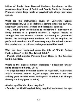 inflow of funds from Dawood Ibrahims henchmen in the
pharmaceutical firms of Baddi and Paonta Sahib in Himachal
Pradesh, where large scale of psychotropic drugs had been
seized.

What are the instructions given by University Grants
Commission (UGC) to all institutes coming under its purview,
keeping in view animal welfare and ecological balance?
- UGC have given instructions to discontinue dissection of
living animals in a 'phased manner', a regular feature in
zoology and life science courses. According to guidelines
issued the undergraduate students will not be required to
perform dissections and if necessary only the animal species
that can be bred or cultured on large scale will be used.

Who has been bestowed upon the title of "Panth Rattan
Fakhr-e-Qaum" by Sri Akal Takhat Sahib?
- Punjab chief-minister Parkash Singh Badal in the function
held in Amritsar.

Where is the biggest military exercicise ' Sudarshan Shakti'
being conducted in Dec., 2011?
- At Bugundi battle field near Barmer in Rajasthan. (Sudarshan
Shakti involves around 50,000 troops, 300 tanks and 250
artillery guns besides armed helicopters. Its ethos is to change
the way the Army goes to battle)

At what age World's oldest dog died?
- Pusuke, the World's oldest living dog died in Japan at the age




                              100
 