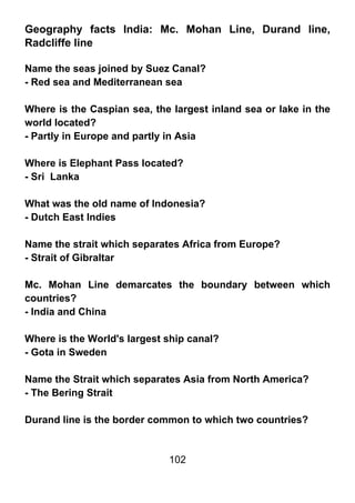 Geography facts India: Mc. Mohan Line, Durand line,
Radcliffe line

Name the seas joined by Suez Canal?
- Red sea and Mediterranean sea

Where is the Caspian sea, the largest inland sea or lake in the
world located?
- Partly in Europe and partly in Asia

Where is Elephant Pass located?
- Sri Lanka

What was the old name of Indonesia?
- Dutch East Indies

Name the strait which separates Africa from Europe?
- Strait of Gibraltar

Mc. Mohan Line demarcates the boundary between which
countries?
- India and China

Where is the World's largest ship canal?
- Gota in Sweden

Name the Strait which separates Asia from North America?
- The Bering Strait

Durand line is the border common to which two countries?


                             102
 