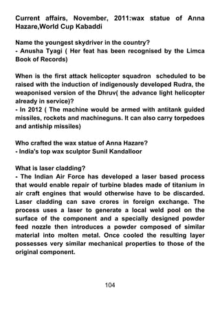 Current affairs, November, 2011:wax statue of Anna
Hazare,World Cup Kabaddi

Name the youngest skydriver in the country?
- Anusha Tyagi ( Her feat has been recognised by the Limca
Book of Records)

When is the first attack helicopter squadron scheduled to be
raised with the induction of indigenously developed Rudra, the
weaponised version of the Dhruv( the advance light helicopter
already in service)?
- In 2012 ( The machine would be armed with antitank guided
missiles, rockets and machineguns. It can also carry torpedoes
and antiship missiles)

Who crafted the wax statue of Anna Hazare?
- India's top wax sculptor Sunil Kandalloor

What is laser cladding?
- The Indian Air Force has developed a laser based process
that would enable repair of turbine blades made of titanium in
air craft engines that would otherwise have to be discarded.
Laser cladding can save crores in foreign exchange. The
process uses a laser to generate a local weld pool on the
surface of the component and a specially designed powder
feed nozzle then introduces a powder composed of similar
material into molten metal. Once cooled the resulting layer
possesses very similar mechanical properties to those of the
original component.




                             104
 