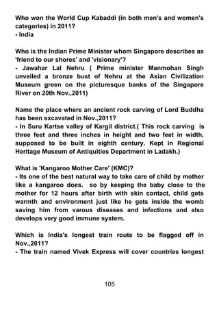 Who won the World Cup Kabaddi (in both men's and women's
categories) in 2011?
- India

Who is the Indian Prime Minister whom Singapore describes as
'friend to our shores' and 'visionary'?
- Jawahar Lal Nehru ( Prime minister Manmohan Singh
unveiled a bronze bust of Nehru at the Asian Civilization
Museum green on the picturesque banks of the Singapore
River on 20th Nov.,2011)

Name the place where an ancient rock carving of Lord Buddha
has been excavated in Nov.,2011?
- In Suru Kartse valley of Kargil district.( This rock carving is
three feet and three inches in height and two feet in width,
supposed to be built in eighth century. Kept in Regional
Heritage Museum of Antiquities Department in Ladakh.)

What is 'Kangaroo Mother Care' (KMC)?
- Its one of the best natural way to take care of child by mother
like a kangaroo does. so by keeping the baby close to the
mother for 12 hours after birth with skin contact, child gets
warmth and environment just like he gets inside the womb
saving him from varous diseases and infections and also
develops very good immune system.

Which is India's longest train route to be flagged off in
Nov.,2011?
- The train named Vivek Express will cover countries longest




                              105
 