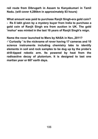 rail route from Dibrugarh in Assam to Kanyakumari in Tamil
Nadu. (will cover 4,286km in approximately 83 hours)

What amount was paid to purchase Ranjit Singh-era gold coin?
- Rs 8 lakh given by a mystery buyer from India to purchase a
gold coin of Ranjit Singh era from auction in UK. The gold
'mohur' was minted in the last 10 years of Ranjit Singh's reign.

Name the rover launched to Mars by NASA in Nov.,2011?
-' Curiosity ' is the nickname of rover having 17 cameras and 10
science instruments including chemistry labs to identify
elements in soil and rock samples to be dug up by the probe's
drill-tipped robotic arm. Its powered by heat from the
radioactive decay of plutonium. It is designed to last one
martian year or 687 earth days.




                              106
 